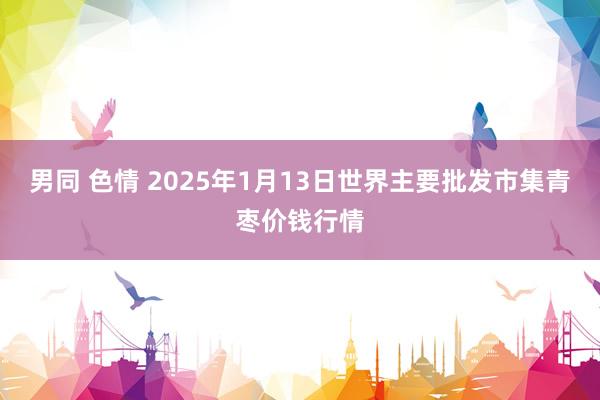 男同 色情 2025年1月13日世界主要批发市集青枣价钱行情