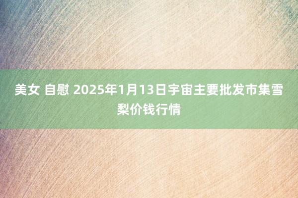 美女 自慰 2025年1月13日宇宙主要批发市集雪梨价钱行情