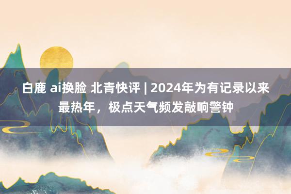 白鹿 ai换脸 北青快评 | 2024年为有记录以来最热年，极点天气频发敲响警钟