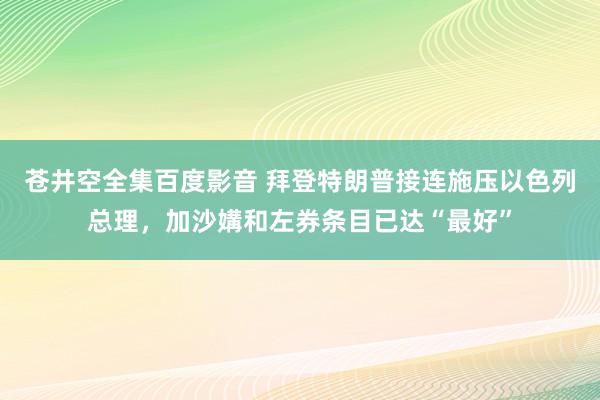 苍井空全集百度影音 拜登特朗普接连施压以色列总理，加沙媾和左券条目已达“最好”