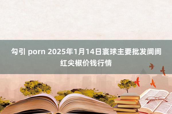 勾引 porn 2025年1月14日寰球主要批发阛阓红尖椒价钱行情