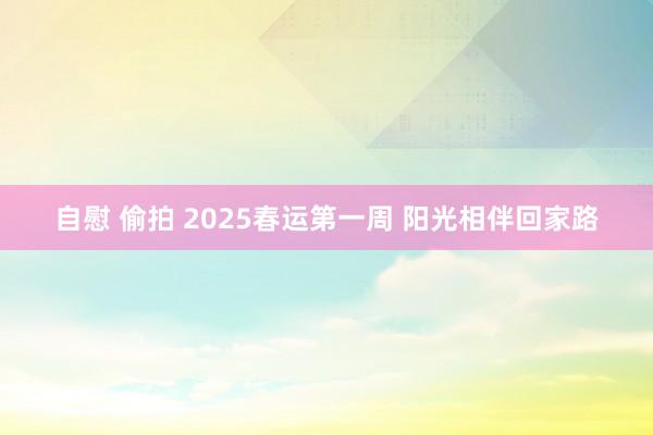 自慰 偷拍 2025春运第一周 阳光相伴回家路