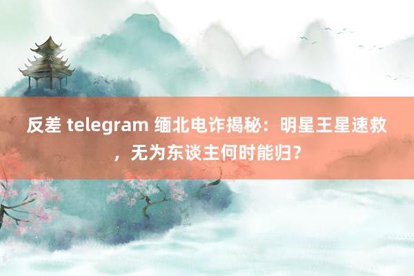 反差 telegram 缅北电诈揭秘：明星王星速救，无为东谈主何时能归？