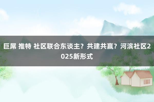 巨屌 推特 社区联合东谈主？共建共赢？河滨社区2025新形式