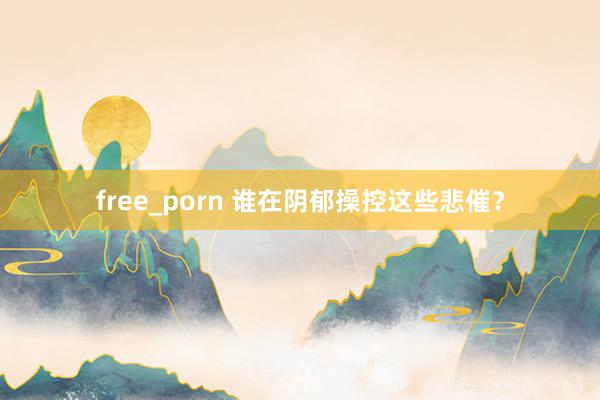 free_porn 谁在阴郁操控这些悲催？