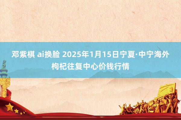 邓紫棋 ai换脸 2025年1月15日宁夏·中宁海外枸杞往复中心价钱行情