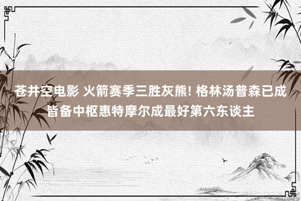 苍井空电影 火箭赛季三胜灰熊! 格林汤普森已成皆备中枢惠特摩尔成最好第六东谈主