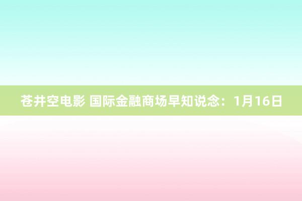 苍井空电影 国际金融商场早知说念：1月16日