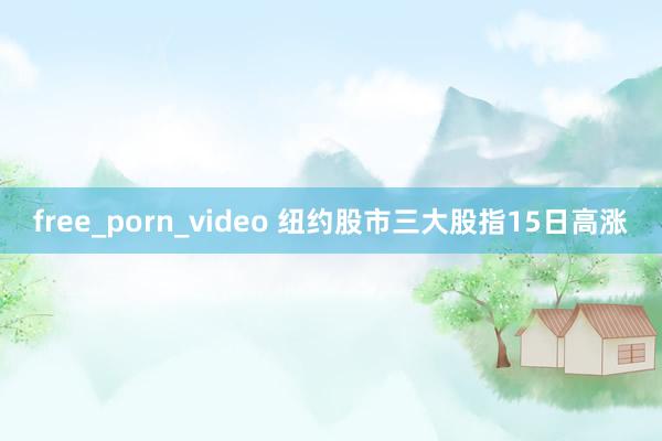 free_porn_video 纽约股市三大股指15日高涨