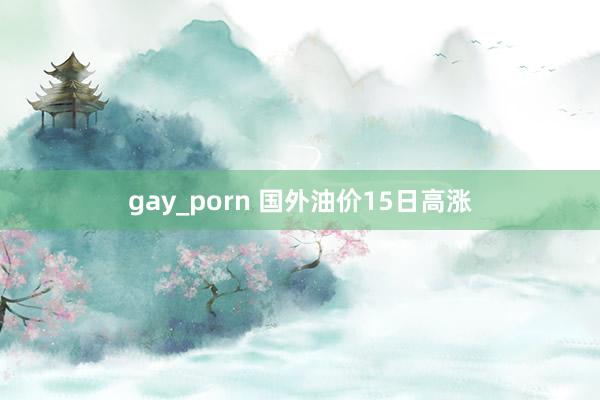 gay_porn 国外油价15日高涨