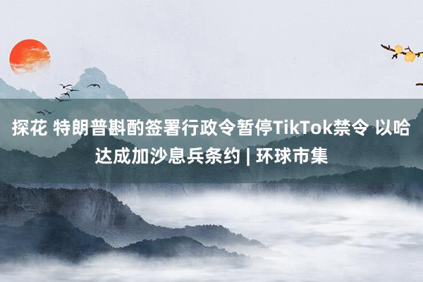 探花 特朗普斟酌签署行政令暂停TikTok禁令 以哈达成加沙息兵条约 | 环球市集