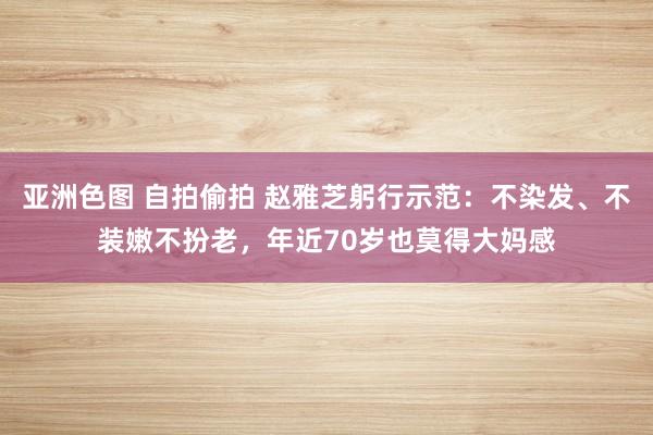 亚洲色图 自拍偷拍 赵雅芝躬行示范：不染发、不装嫩不扮老，年近70岁也莫得大妈感