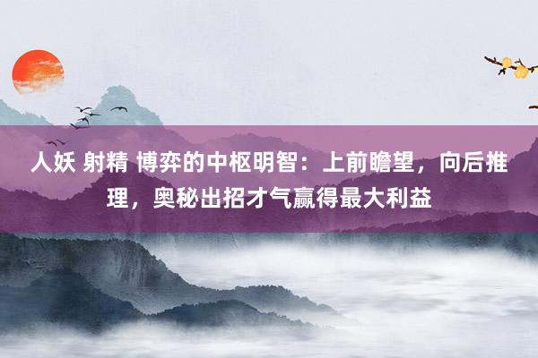 人妖 射精 博弈的中枢明智：上前瞻望，向后推理，奥秘出招才气赢得最大利益