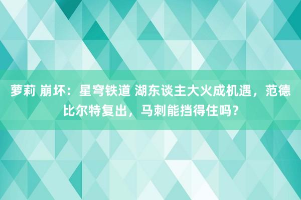 萝莉 崩坏：星穹铁道 湖东谈主大火成机遇，范德比尔特复出，马刺能挡得住吗？