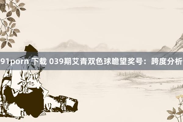 91porn 下载 039期艾青双色球瞻望奖号：跨度分析