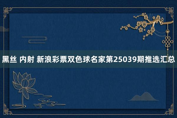 黑丝 内射 新浪彩票双色球名家第25039期推选汇总